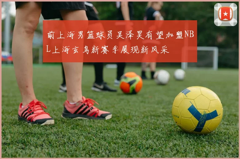 前上海男篮球员吴泽昊有望加盟NBL上海玄鸟新赛季展现新风采