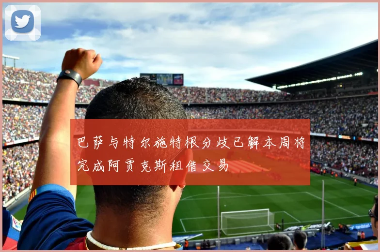 巴萨与特尔施特根分歧已解本周将完成阿贾克斯租借交易