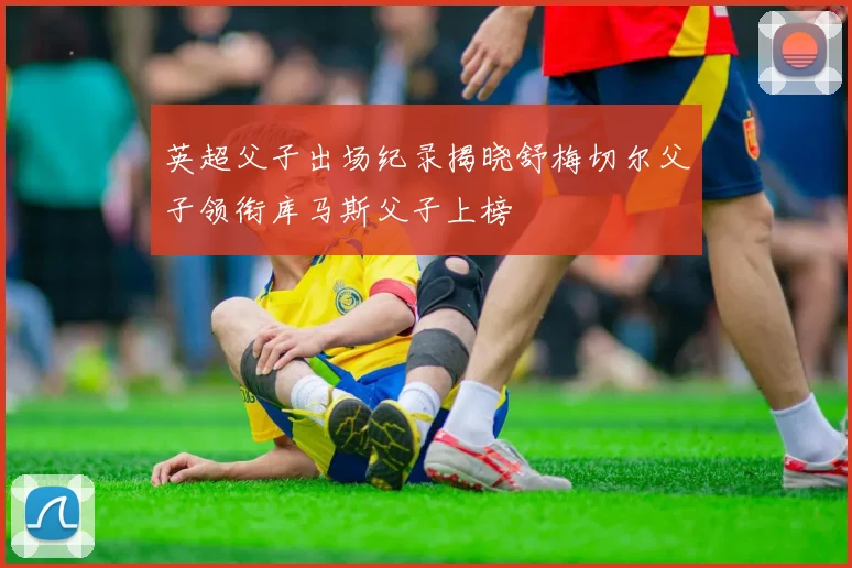 英超父子出场纪录揭晓舒梅切尔父子领衔库马斯父子上榜