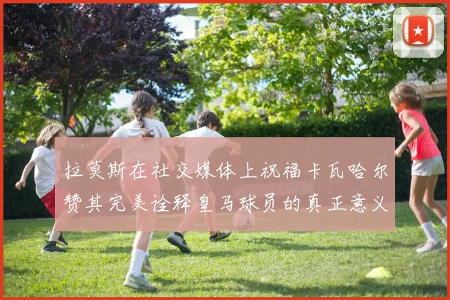 拉莫斯在社交媒体上祝福卡瓦哈尔赞其完美诠释皇马球员的真正意义