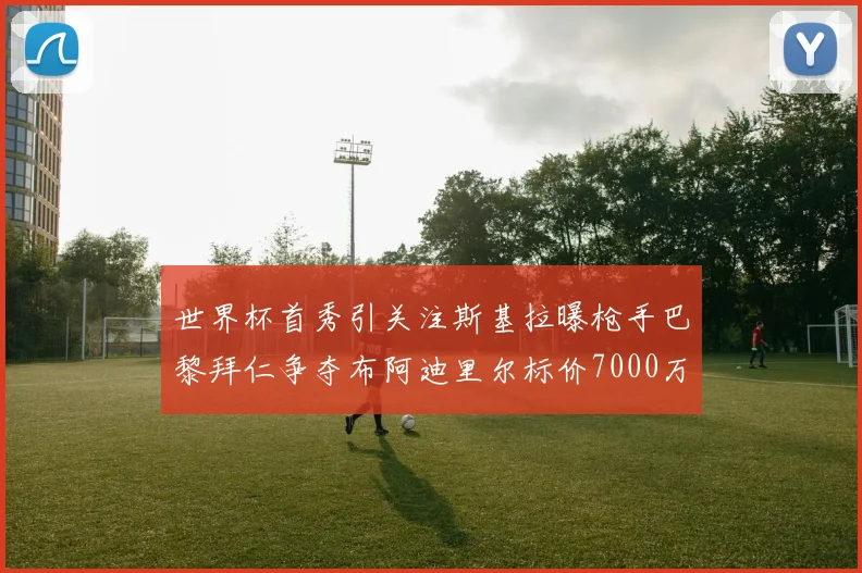 世界杯首秀引关注斯基拉曝枪手巴黎拜仁争夺布阿迪里尔标价7000万欧元