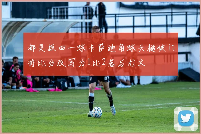 都灵扳回一球卡萨迪角球头槌破门将比分改写为1比2落后尤文
