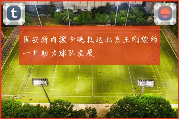 国安新内援今晚抵达北京王刚续约一年助力球队发展