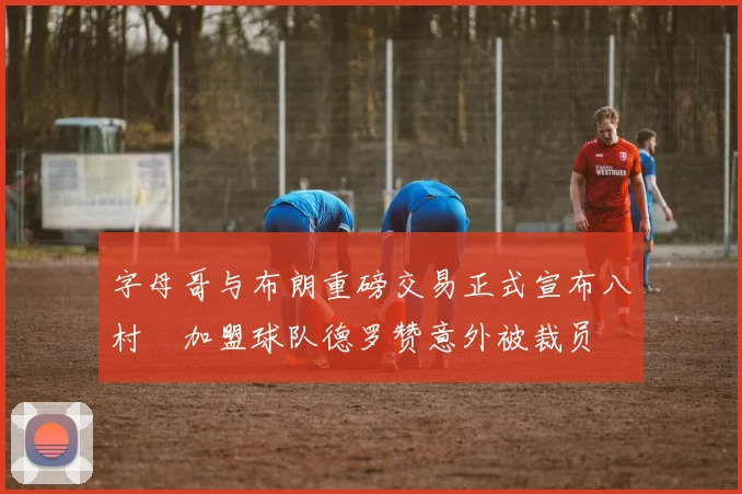 字母哥与布朗重磅交易正式宣布八村塁加盟球队德罗赞意外被裁员