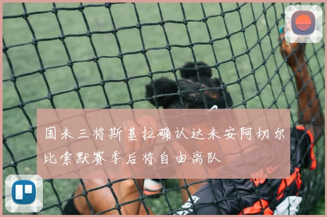 国米三将斯基拉确认达米安阿切尔比索默赛季后将自由离队