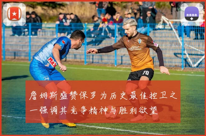 詹姆斯盛赞保罗为历史最佳控卫之一强调其竞争精神与胜利欲望