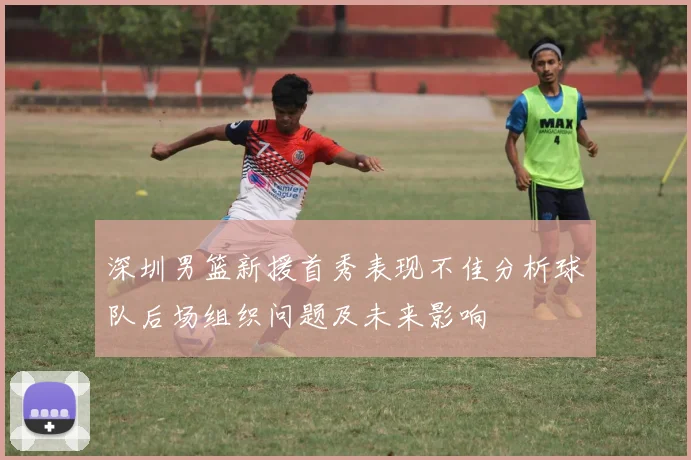 深圳男篮新援首秀表现不佳分析球队后场组织问题及未来影响