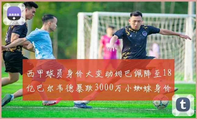 西甲球员身价大变动姆巴佩降至18亿巴尔韦德暴跌3000万小蜘蛛身价达1亿