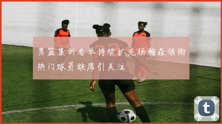 男篮集训名单持续扩充杨瀚森领衔热门球员缺席引关注