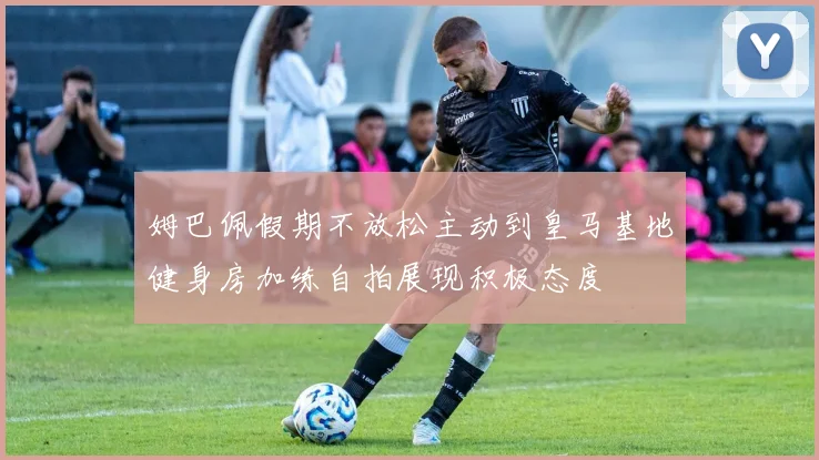 姆巴佩假期不放松主动到皇马基地健身房加练自拍展现积极态度