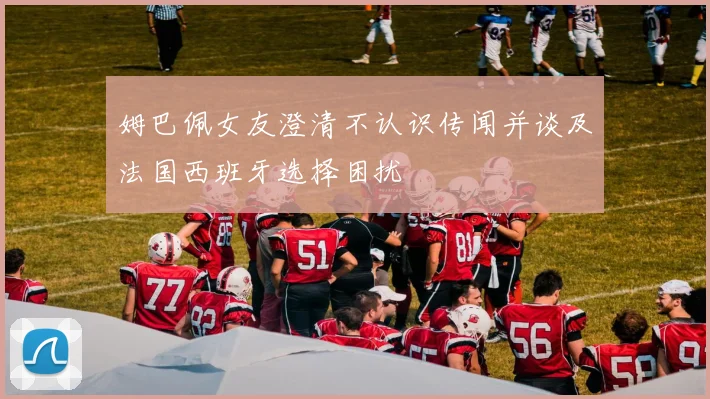 姆巴佩女友澄清不认识传闻并谈及法国西班牙选择困扰