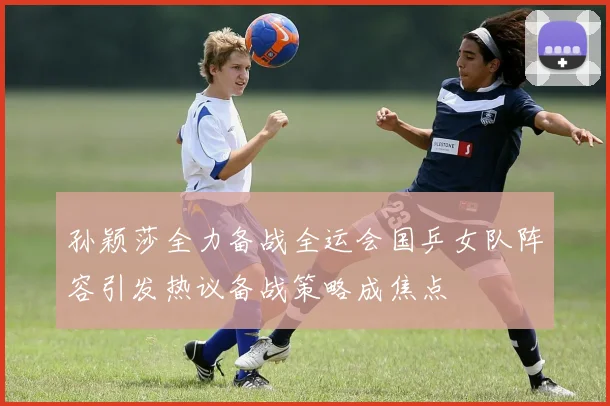 孙颖莎全力备战全运会国乒女队阵容引发热议备战策略成焦点