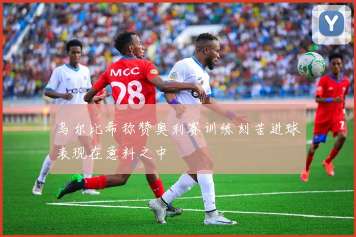 乌尔比希称赞奥利赛训练刻苦进球表现在意料之中