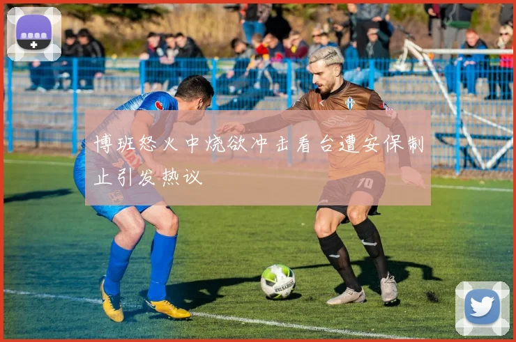 博班怒火中烧欲冲击看台遭安保制止引发热议