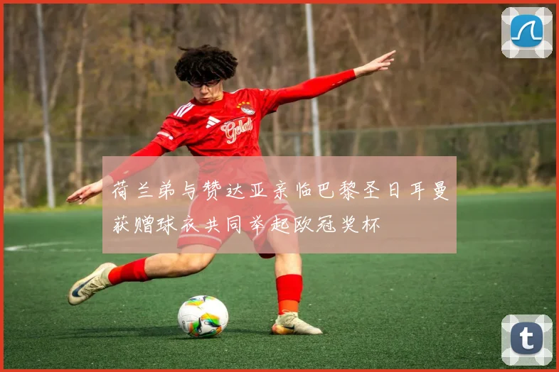 荷兰弟与赞达亚亲临巴黎圣日耳曼获赠球衣共同举起欧冠奖杯