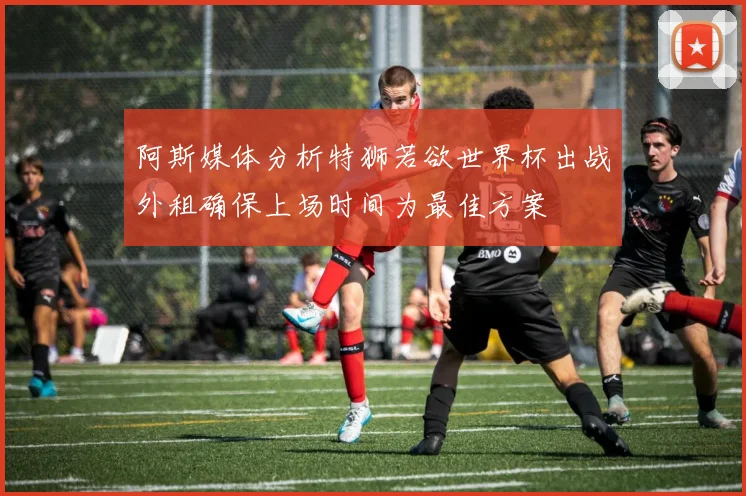 阿斯媒体分析特狮若欲世界杯出战外租确保上场时间为最佳方案