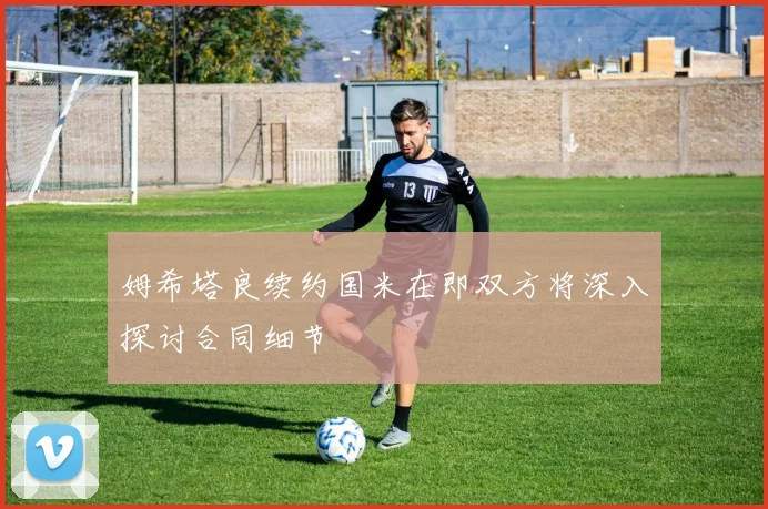 姆希塔良续约国米在即双方将深入探讨合同细节