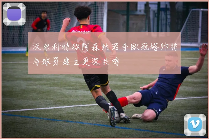 沃尔科特称阿森纳若夺欧冠塔帅将与球员建立更深共鸣