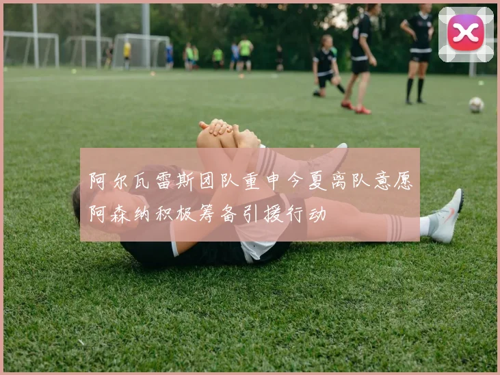 阿尔瓦雷斯团队重申今夏离队意愿阿森纳积极筹备引援行动