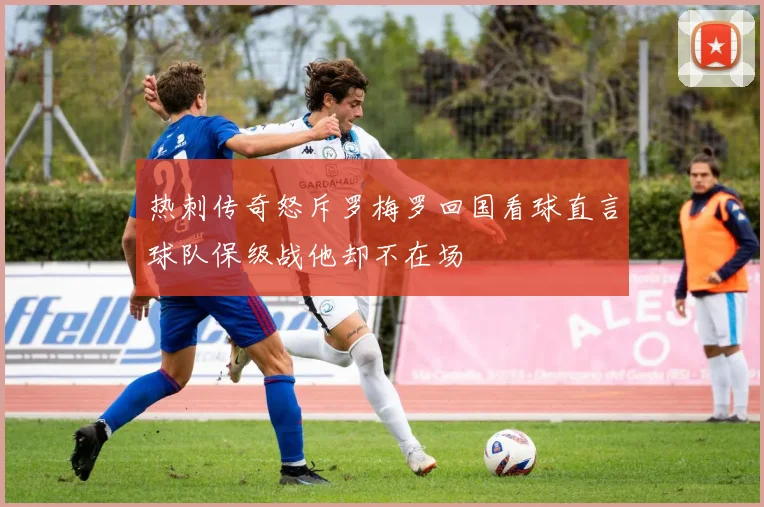 热刺传奇怒斥罗梅罗回国看球直言球队保级战他却不在场