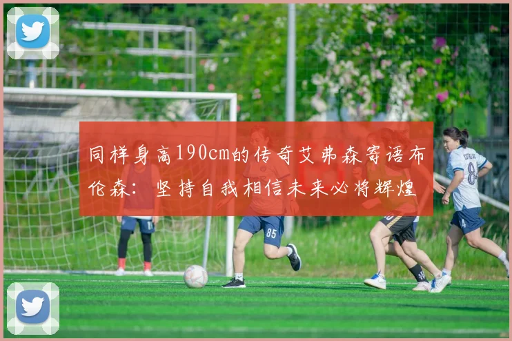 同样身高190cm的传奇艾弗森寄语布伦森：坚持自我相信未来必将辉煌