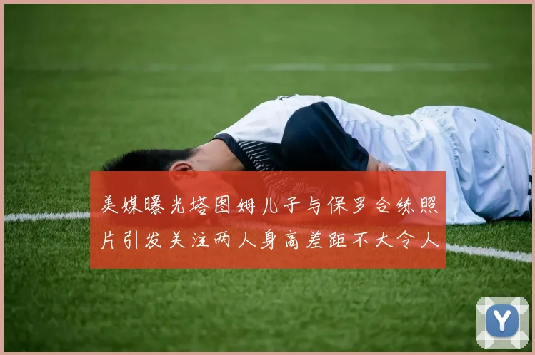 美媒曝光塔图姆儿子与保罗合练照片引发关注两人身高差距不大令人惊讶