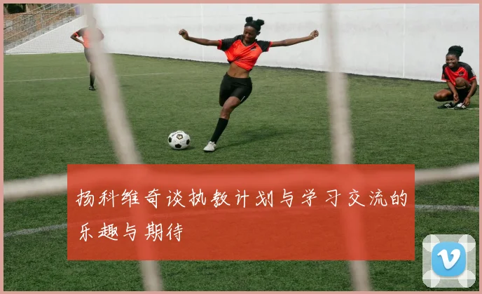 扬科维奇谈执教计划与学习交流的乐趣与期待