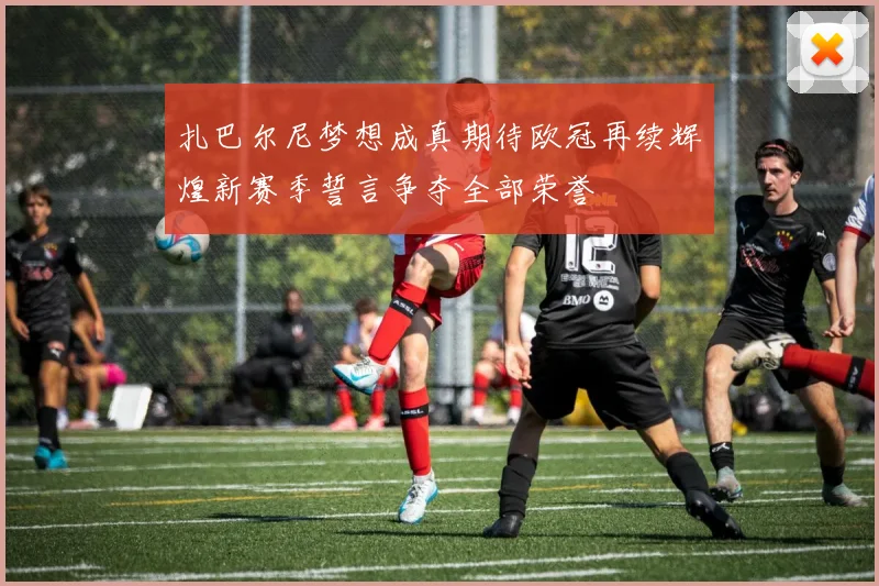 扎巴尔尼梦想成真期待欧冠再续辉煌新赛季誓言争夺全部荣誉