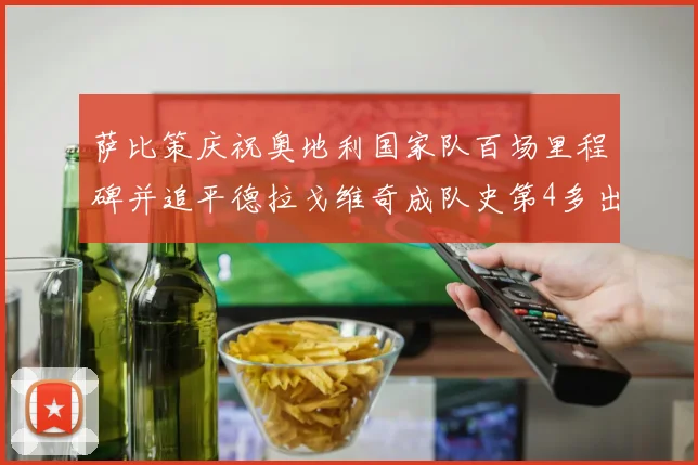 萨比策庆祝奥地利国家队百场里程碑并追平德拉戈维奇成队史第4多出场者