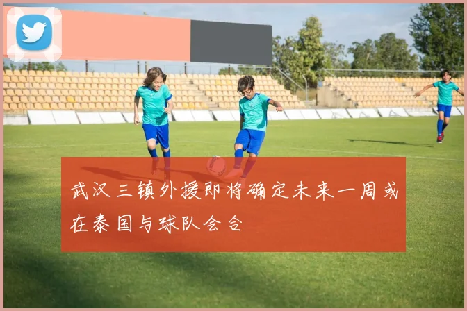 武汉三镇外援即将确定未来一周或在泰国与球队会合