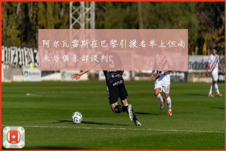 阿尔瓦雷斯在巴黎引援名单上但尚未与俱乐部谈判