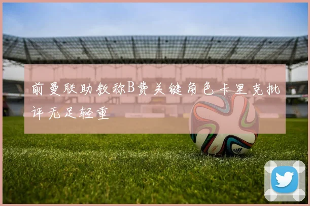 前曼联助教称B费关键角色卡里克批评无足轻重