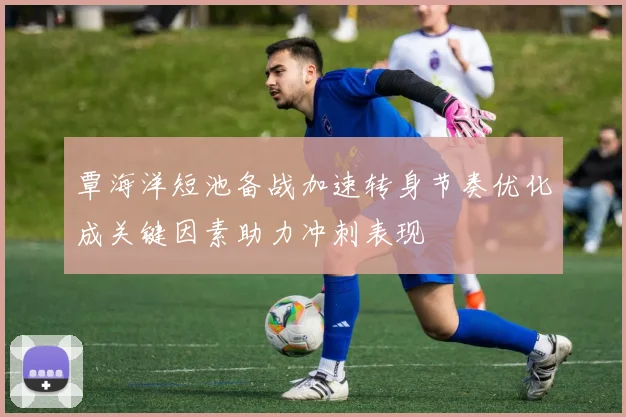 覃海洋短池备战加速转身节奏优化成关键因素助力冲刺表现