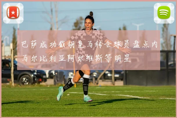 巴萨成功截胡皇马转会球员盘点内马尔比利亚阿尔维斯等明星