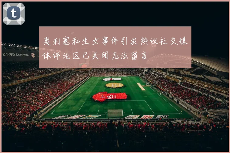 奥利塞私生女事件引发热议社交媒体评论区已关闭无法留言