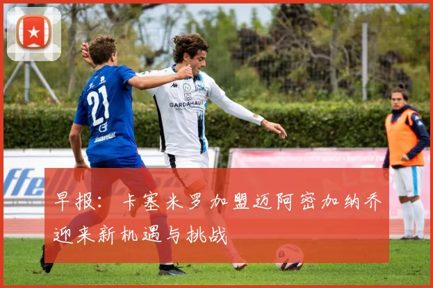 早报：卡塞米罗加盟迈阿密加纳乔迎来新机遇与挑战